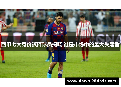 西甲七大身价骤降球员揭晓 谁是市场中的最大失落者 西甲七大身价骤降球员揭晓 谁是市场中的最大失落者