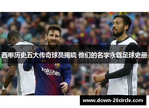 西甲历史五大传奇球员揭晓 他们的名字永载足球史册 西甲历史五大传奇球员揭晓 他们的名字永载足球史册