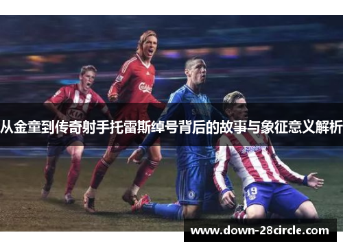 从金童到传奇射手托雷斯绰号背后的故事与象征意义解析 从金童到传奇射手托雷斯绰号背后的故事与象征意义解析