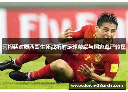 阿根廷对墨西哥生死战折射足球荣耀与国家尊严较量 阿根廷对墨西哥生死战折射足球荣耀与国家尊严较量