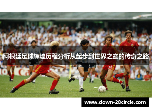 阿根廷足球辉煌历程分析从起步到世界之巅的传奇之路