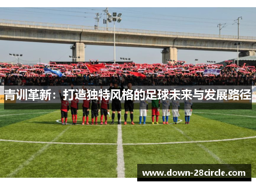 青训革新:打造独特风格的足球未来与发展路径 青训革新:打造独特风格的足球未来与发展路径