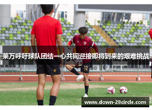 莱万呼吁球队团结一心共同迎接即将到来的艰难挑战