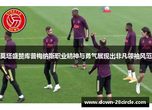 莫塔盛赞库普梅纳斯职业精神与勇气展现出非凡领袖风范