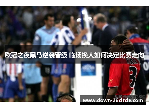 欧冠之夜黑马逆袭晋级 临场换人如何决定比赛走向