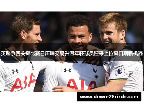 英超争四关键比赛日压哨交易升温年轻球员迎来上位窗口期新机遇