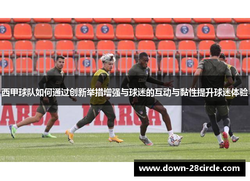 西甲球队如何通过创新举措增强与球迷的互动与黏性提升球迷体验