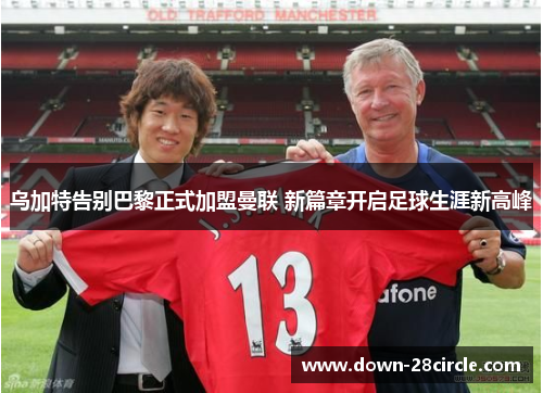 乌加特告别巴黎正式加盟曼联 新篇章开启足球生涯新高峰 乌加特告别巴黎正式加盟曼联 新篇章开启足球生涯新高峰