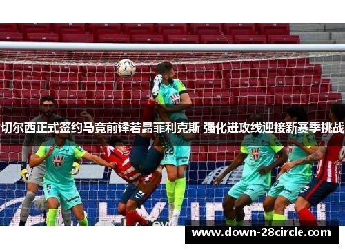 切尔西正式签约马竞前锋若昂菲利克斯 强化进攻线迎接新赛季挑战