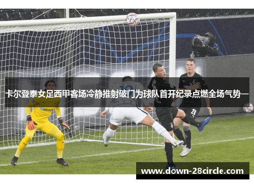 卡尔登泰女足西甲客场冷静推射破门为球队首开纪录点燃全场气势一 卡尔登泰女足西甲客场冷静推射破门为球队首开纪录点燃全场气势一