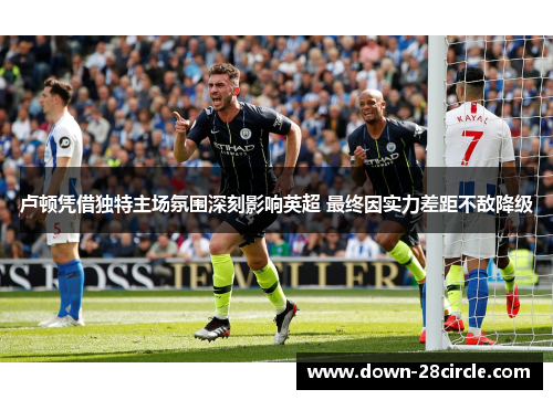 卢顿凭借独特主场氛围深刻影响英超 最终因实力差距不敌降级 卢顿凭借独特主场氛围深刻影响英超 最终因实力差距不敌降级