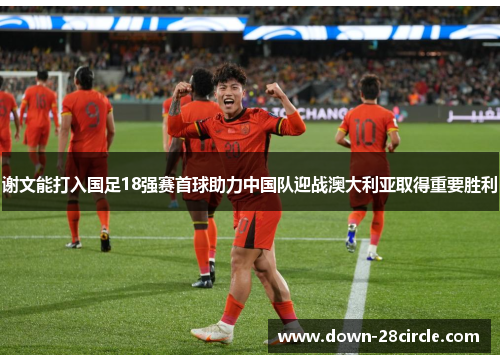 谢文能打入国足18强赛首球助力中国队迎战澳大利亚取得重要胜利