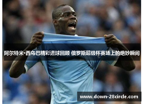 阿尔特米·西乌巴精彩进球回顾 俄罗斯超级杯赛场上的绝妙瞬间
