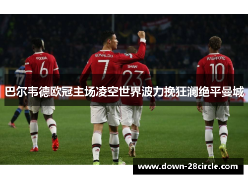 巴尔韦德欧冠主场凌空世界波力挽狂澜绝平曼城